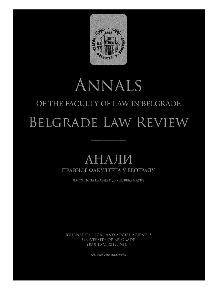 handle is hein.journals/annabel2017 and id is 1 raw text is: 















            ANNALS


  OF THE FACULTY OF LAW TNI BELGRADE



BELGRADE LAW REVIEW






               AHAJ114
         nPABHor OAKY]ITETA Y BEorpA,,Tjy

            'qACOIIMC 3A HPABHE r4 Apytu'rBEHE HAYKF









          JOURNAL OF LEGAL AND SOCIAL SCIENCES
              UNIVERSITY OF BELGRADE
              YEAR LXV 2017, No. 4

                ISSN 0003-2565: UDC 3435


