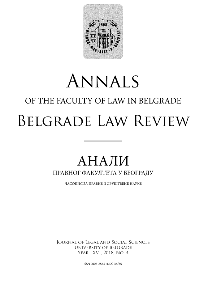 handle is hein.journals/annabel2018 and id is 1 raw text is: 













            ANNALS


  OF THE FACULTY OF LAW IN BELGRADE



BELGRADE LAW REVIEW






               AHAJI
         1IPABHOF PAKYJITETA Y BEOFPAAY

            'IACOHHf4C 3A HPABHE M APYtlITBEHE HAYKE









          JOURNAL OF LEGAL AND SOCIAL SCIENCES
              UNIVERSITY OF BELGRADE
              YEAR LXVI, 2018, NO. 4


ISSN 0003-2565: UDC 34/35


