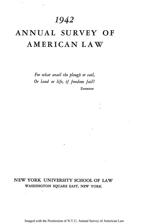 handle is hein.journals/annam1942 and id is 1 raw text is: 1942
ANNUAL SURVEY OF
AMERICAN LAW
For what avail the plough or sail,
Or land or life, if freedom fail?
EMERSON
NEW YORK UNIVERSITY SCHOOL OF LAW
WASHINGTON SQUARE EAST, NEW YORK

Imaged with the Permission of N.Y.U. Annual Survey of American Law


