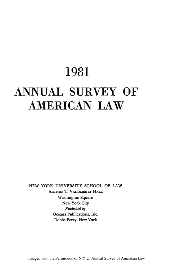 handle is hein.journals/annam1981 and id is 1 raw text is: 1981
ANNUAL SURVEY OF
AMERICAN LAW
NEW YORK UNIVERSITY SCHOOL OF LAW
ARTHUR T. VANDERBILT HALL
Washington Square
New York City
Published by
Oceana Publications, Inc.
Dobbs Ferry, New York

Imaged with the Permission of N.Y.U. Annual Survey of American Law



