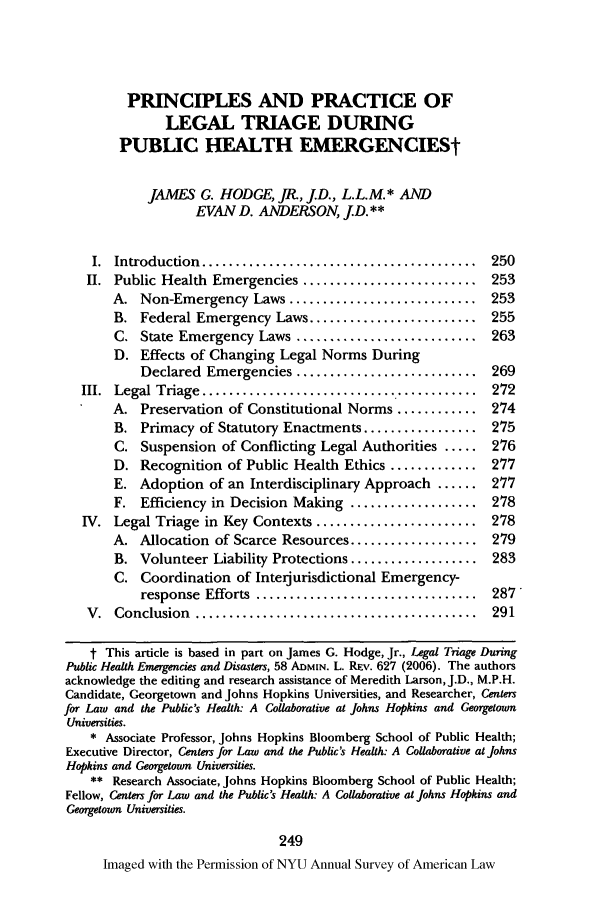handle is hein.journals/annam64 and id is 257 raw text is: PRINCIPLES AND PRACTICE OF
LEGAL TRIAGE DURING
PUBLIC HEALTH EMERGENCIESt
JAMES G. HODGE, Jt, jD., L.L.M.* AND
EVAN D. ANDERSON, jD.**
I. Introduction ............     ..................... 250
II. Public Health Emergencies .......................... 253
A. Non-Emergency Laws ............................ 253
B. Federal Emergency Laws ......................... 255
C. State Emergency Laws ........................... 263
D. Effects of Changing Legal Norms During
Declared Emergencies ........................... 269
III.  Legal Triage  .........................................  272
A. Preservation of Constitutional Norms ............ 274
B. Primacy of Statutory Enactments ................. 275
C. Suspension of Conflicting Legal Authorities ..... 276
D. Recognition of Public Health Ethics ............. 277
E. Adoption of an Interdisciplinary Approach ...... 277
F. Efficiency in Decision Making ................... 278
IV. Legal Triage in Key Contexts ........................ 278
A. Allocation of Scarce Resources ................... 279
B. Volunteer Liability Protections ................... 283
C. Coordination of Interjurisdictional Emergency-
response  Efforts  .................................  287
V.  Conclusion  ..........................................  291
t This article is based in part on James G. Hodge, Jr., Legal Triage During
Public Health Emergencies and Disasters, 58 ADMIN. L. Rv. 627 (2006). The authors
acknowledge the editing and research assistance of Meredith Larson, J.D., M.P.H.
Candidate, Georgetown and Johns Hopkins Universities, and Researcher, Centers
for Law and the Public's Health: A Collaborative at Johns Hopkins and Georgetown
Universities.
* Associate Professor, Johns Hopkins Bloomberg School of Public Health;
Executive Director, Centers for Law and the Public's Health: A Collaborative at Johns
Hopkins and Georgetown Universities.
** Research Associate, Johns Hopkins Bloomberg School of Public Health;
Fellow, Centers for Law and the Public's Health: A Collaborative at Johns Hopkins and
Georgetown Universities.
249
Imaged with the Permission of NYU Annual Survey of American Law


