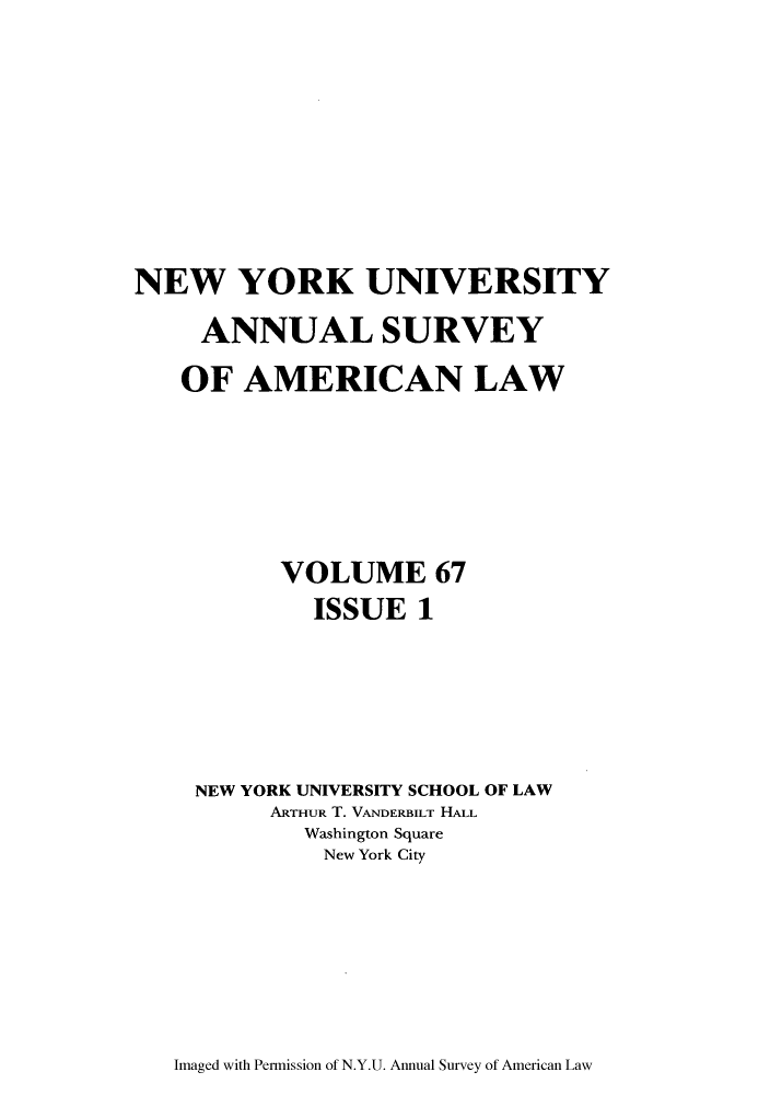 handle is hein.journals/annam67 and id is 1 raw text is: NEW YORK UNIVERSITY
ANNUAL SURVEY
OF AMERICAN LAW
VOLUME 67
ISSUE 1
NEW YORK UNIVERSITY SCHOOL OF LAW
ARTHUR T. VANDERBILT HALL
Washington Square
New York City

Imaged with Permission of N.Y.U. Annual Survey of American Law


