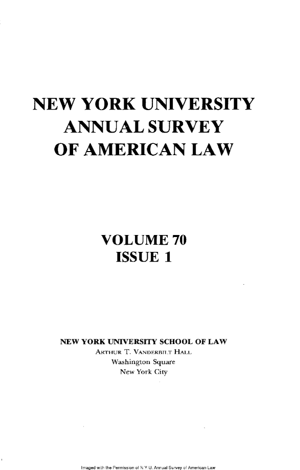 handle is hein.journals/annam70 and id is 1 raw text is: 







NEW YORK UNIVERSITY

     ANNUAL SURVEY

     OF AMERICAN LAW







           VOLUME 70
              ISSUE   1






     NEW YORK UNIVERSITY SCHOOL OF LAW
          ART-IUR T. VANDERBTLT HALL
             Washington Square
             New York City


Imaged with the Permission 0i N Y U. Annual Survey of American Law


