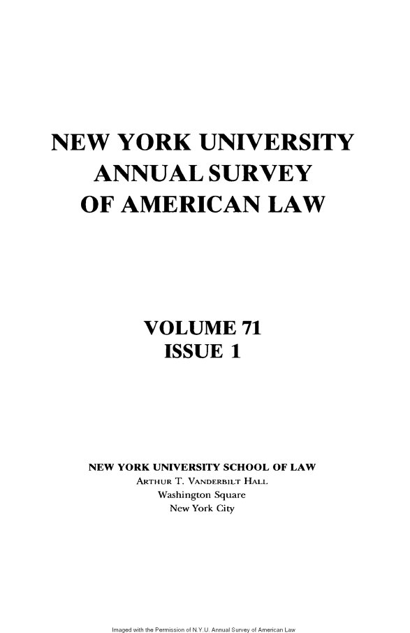 handle is hein.journals/annam71 and id is 1 raw text is: 







NEW YORK UNIVERSITY

     ANNUAL SURVEY

     OF AMERICAN LAW







           VOLUME 71
              ISSUE   1






     NEW YORK UNIVERSITY SCHOOL OF LAW
          ARTHUR T. VANDERBILT HALL
             Washington Square
             New York City


Imaged with the Permission of N.Y.U. Annual Survey of American Law


