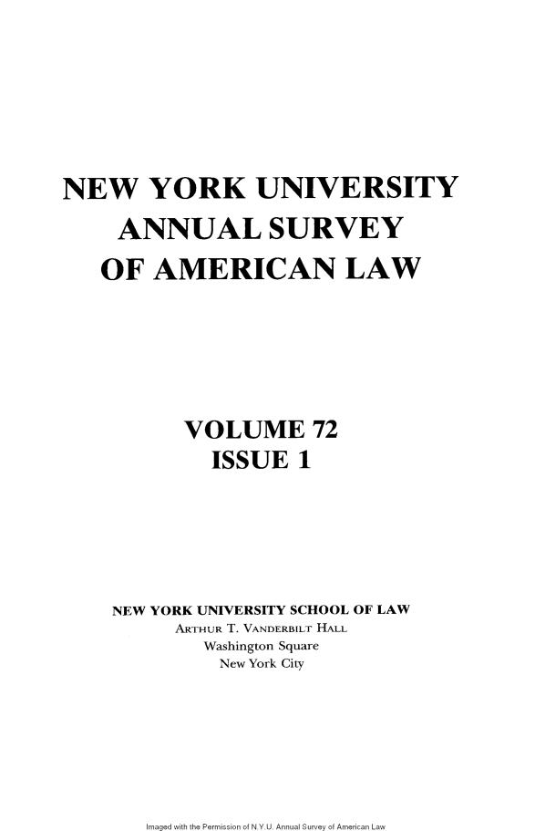 handle is hein.journals/annam72 and id is 1 raw text is: 







NEW YORK UNIVERSITY

     ANNUAL SURVEY

     OF AMERICAN LAW







           VOLUME 72
              ISSUE   1






     NEW YORK UNIVERSITY SCHOOL OF LAW
          ARTHUR T. VANDERBILT HALL
             Washington Square
             New York City


Imaged with the Permission of N.Y.U. Annual Survey of American Law


