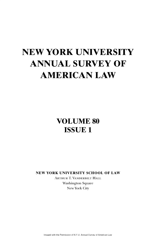 handle is hein.journals/annam80 and id is 1 raw text is: 







NEW YORK UNIVERSITY

   ANNUAL SURVEY OF

      AMERICAN LAW







           VOLUME 80
              ISSUE   1






    NEW YORK UNIVERSITY SCHOOL OF LAW
           ARTHUR T. VANDERBILT HALL
             Washington Square
               New York City


Imaged with the Permission of N.Y.U. Annual Survey of American Law


