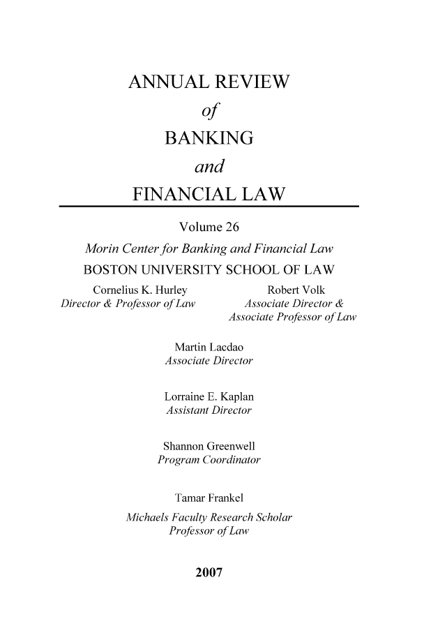 handle is hein.journals/annrbfl26 and id is 1 raw text is: ANNUAL REVIEW
of
BANKING
and

FINANCIAL LAW
Volume 26
Morin Center for Banking and Financial Law
BOSTON UNIVERSITY SCHOOL OF LAW

Cornelius K. Hurley
Director & Professor of Law

Robert Volk
Associate Director &
Associate Professor of Law

Martin Lacdao
Associate Director
Lorraine E. Kaplan
Assistant Director
Shannon Greenwell
Program Coordinator
Tamar Frankel
Michaels Faculty Research Scholar
Professor of Law

2007


