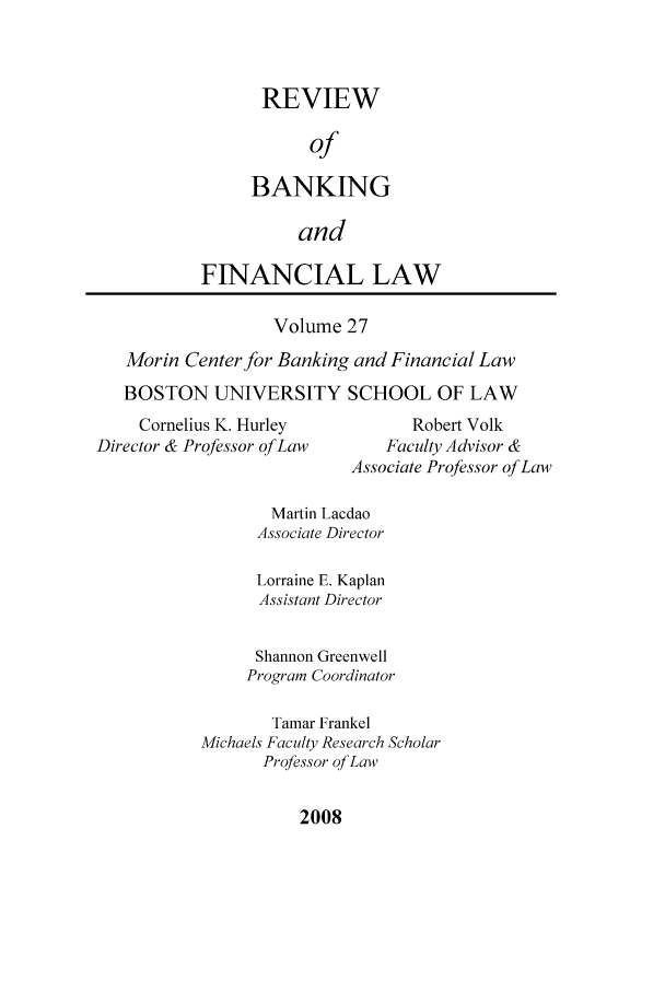 handle is hein.journals/annrbfl27 and id is 1 raw text is: REVIEW
of
BANKING
and
FINANCIAL LAW
Volume 27
Morin Center for Banking and Financial Law
BOSTON UNIVERSITY SCHOOL OF LAW
Cornelius K. Hurley            Robert Volk
Director & Professor of Law      Faculty Advisor &
Associate Professor of Law
Martin Lacdao
Associate Director
Lorraine E. Kaplan
Assistant Director
Shannon Greenwell
Program Coordinator
Tamar Frankel
Michaels Faculty Research Scholar
Professor of Law

2008


