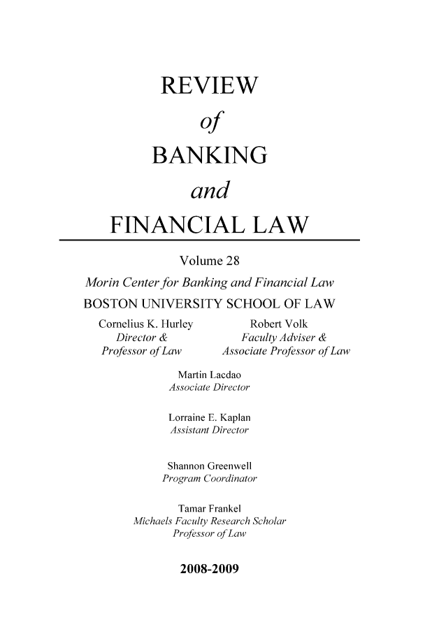handle is hein.journals/annrbfl28 and id is 1 raw text is: REVIEW
of
BANKING
and

FINANCIAL LAW
Volume 28
Morin Center for Banking and Financial Law
BOSTON UNIVERSITY SCHOOL OF LAW

Cornelius K. Hurley
Director &
Professor ofLaw

Robert Volk
Faculty Adviser &
Associate Professor of Law

Martin Lacdao
Associate Director
Lorraine E. Kaplan
Assistant Director
Shannon Greenwell
Program Coordinator
Tamar Frankel
Michaels Faculty Research Scholar
Professor of Law

2008-2009


