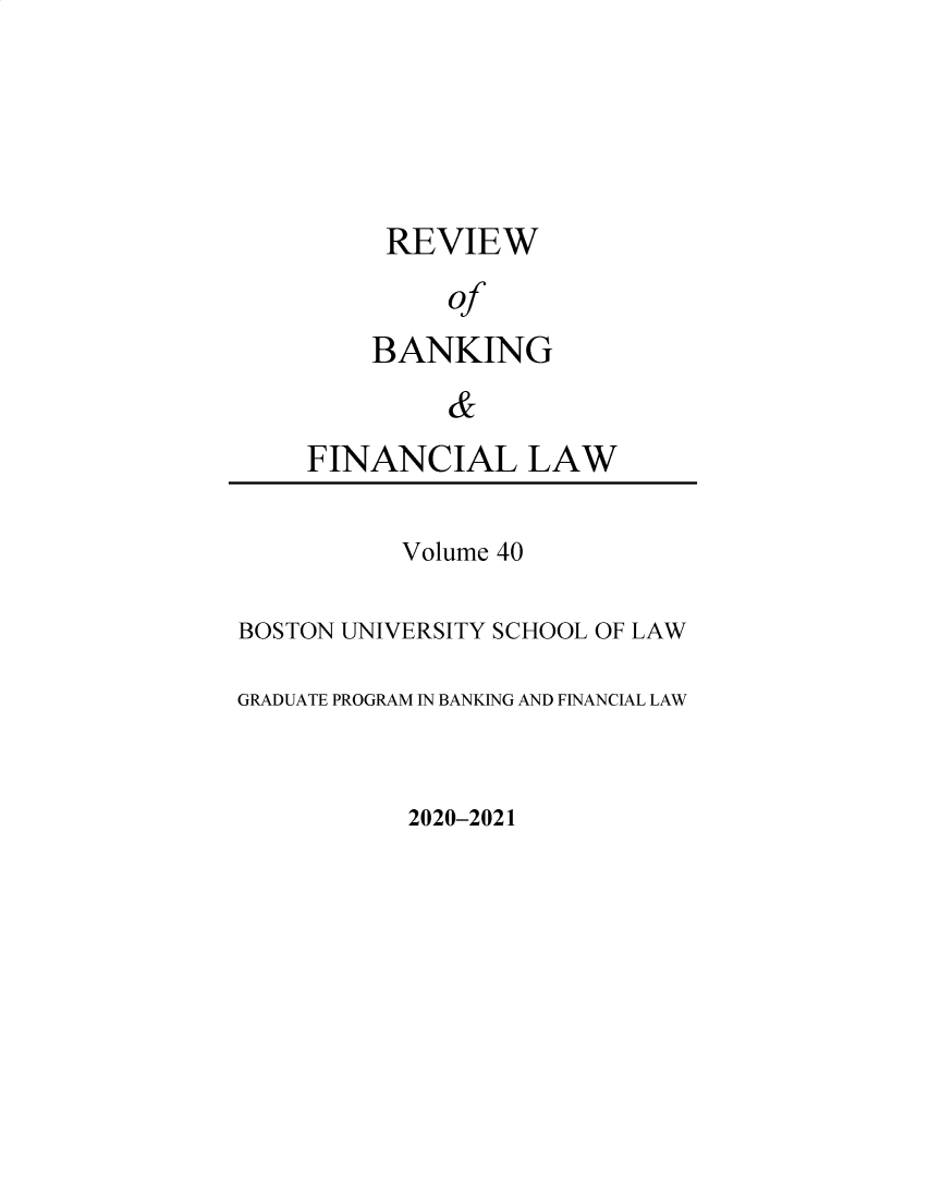 handle is hein.journals/annrbfl40 and id is 1 raw text is: REVIEW
of
BANKING
&

FINANCIAL LAW

Volume 40
BOSTON UNIVERSITY SCHOOL OF LAW
GRADUATE PROGRAM IN BANKING AND FINANCIAL LAW

2020-2021


