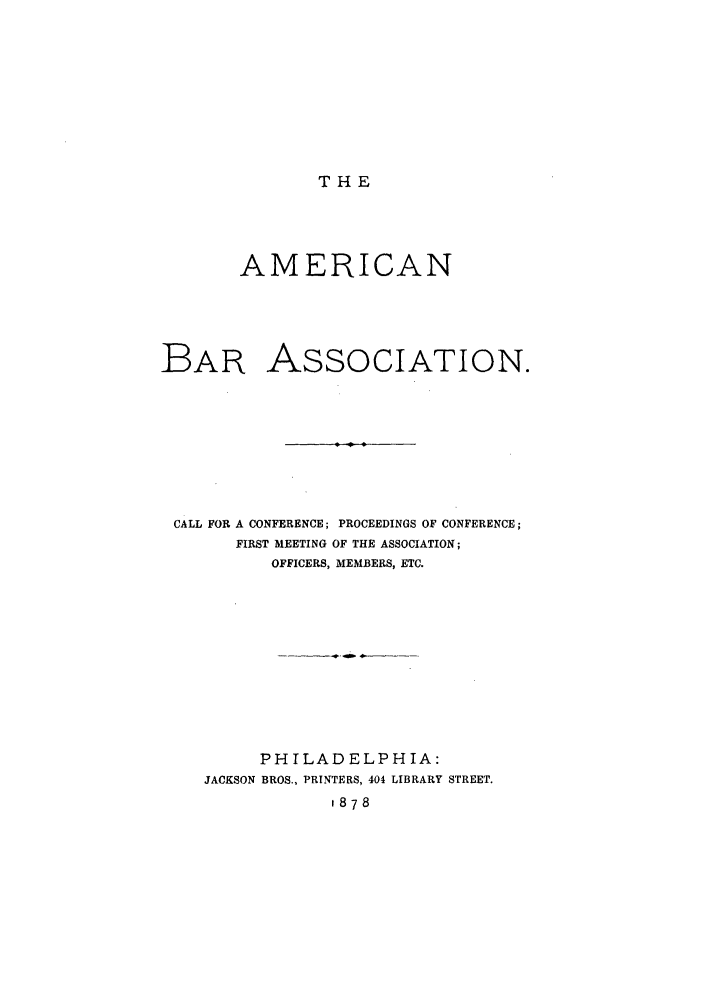 handle is hein.journals/anraba1 and id is 1 raw text is: THE

AMERICAN
BAR ASSOCIATION.
CALL FOR A CONFERENCE; PROCEEDINGS OF CONFERENCE;
FIRST MEETING OF THE ASSOCIATION;
OFFICERS, MEMBERS, ETC.
PHILADELPHIA:
JACKSON BROS., PRINTERS, 404 LIBRARY STREET.
1878


