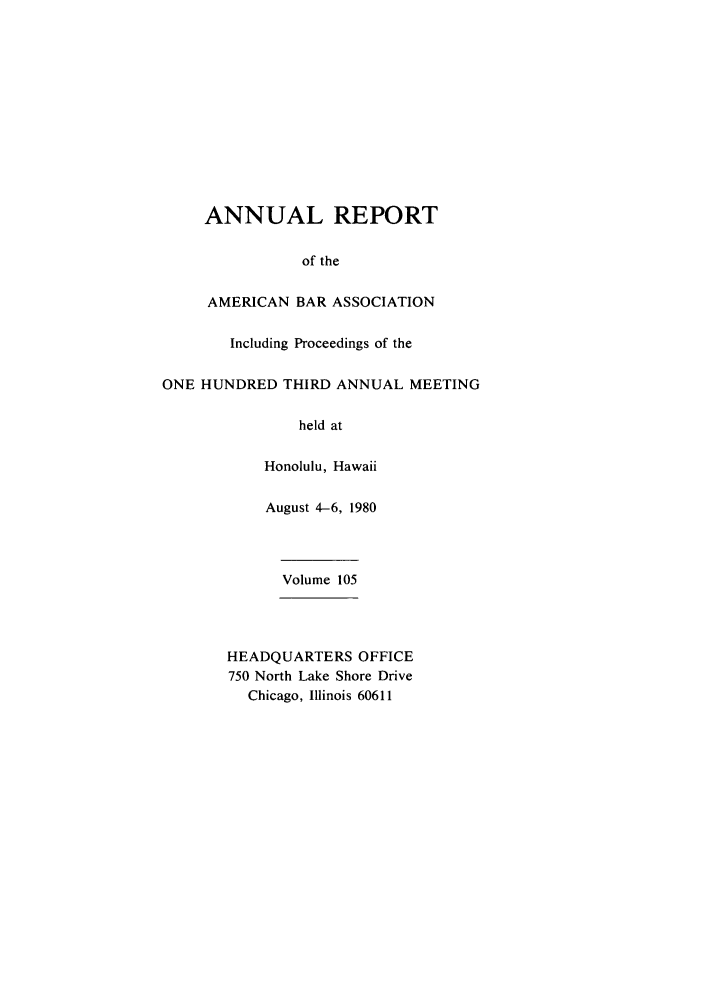 handle is hein.journals/anraba105 and id is 1 raw text is: ANNUAL REPORT
of the
AMERICAN BAR ASSOCIATION
Including Proceedings of the
ONE HUNDRED THIRD ANNUAL MEETING
held at
Honolulu, Hawaii
August 4-6, 1980
Volume 105
HEADQUARTERS OFFICE
750 North Lake Shore Drive
Chicago, Illinois 60611


