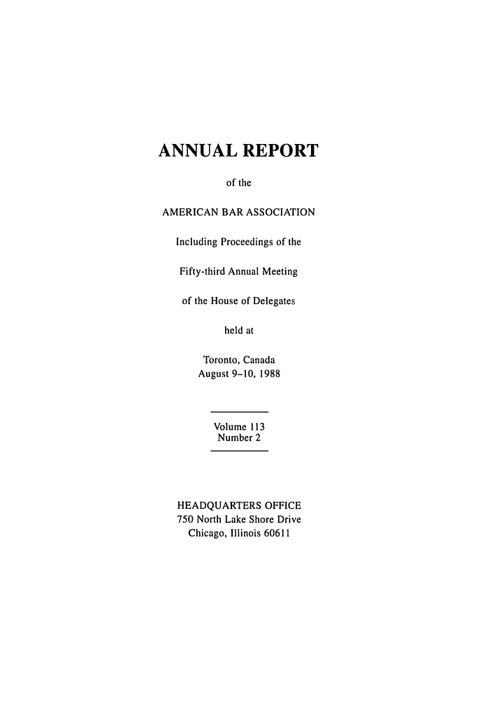 handle is hein.journals/anraba116 and id is 1 raw text is: ANNUAL REPORT
of the
AMERICAN BAR ASSOCIATION
Including Proceedings of the
Fifty-third Annual Meeting
of the House of Delegates
held at
Toronto, Canada
August 9-10, 1988
Volume 113
Number 2
HEADQUARTERS OFFICE
750 North Lake Shore Drive
Chicago, Illinois 60611



