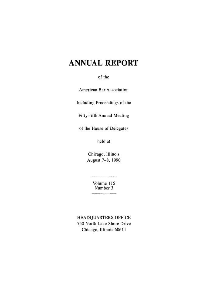 handle is hein.journals/anraba121 and id is 1 raw text is: ANNUAL REPORT
of the
American Bar Association
Including Proceedings of the
Fifty-fifth Annual Meeting
of the House of Delegates
held at
Chicago, Illinois
August 7-8, 1990
Volume 115
Number 3
HEADQUARTERS OFFICE
750 North Lake Shore Drive
Chicago, Illinois 60611


