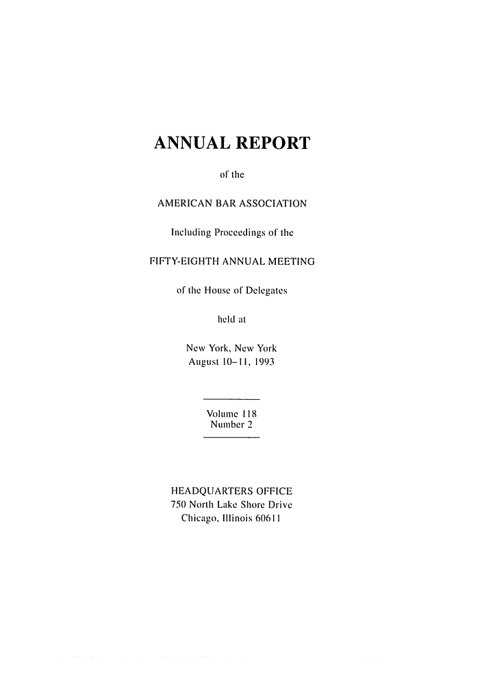 handle is hein.journals/anraba127 and id is 1 raw text is: ANNUAL REPORT
of the
AMERICAN BAR ASSOCIATION
Including Proceedings of the
FIFTY-EIGHTH ANNUAL MEETING
of the House of Delegates
held at
New York, New York
August 10-11, 1993

Volume 118
Number 2
HEADQUARTERS OFFICE
750 North Lake Shore Drive
Chicago. Illinois 60611


