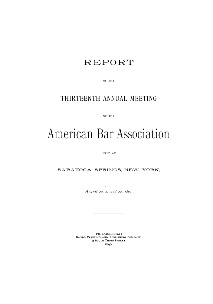 handle is hein.journals/anraba13 and id is 1 raw text is: REPORT
OF THE
THIRTEENTH ANNUAL MEETING
OF THE

American Bar Association
HELD AT
SARA TOGA SPRINGS, NEW YORK,

August 20, 21 aud 22, 1890.
PHILADELPHIA:
DANDO PRINTING AND PUBLISHING COMPANY,
34 SOUTH THIRD STREET.
189o.


