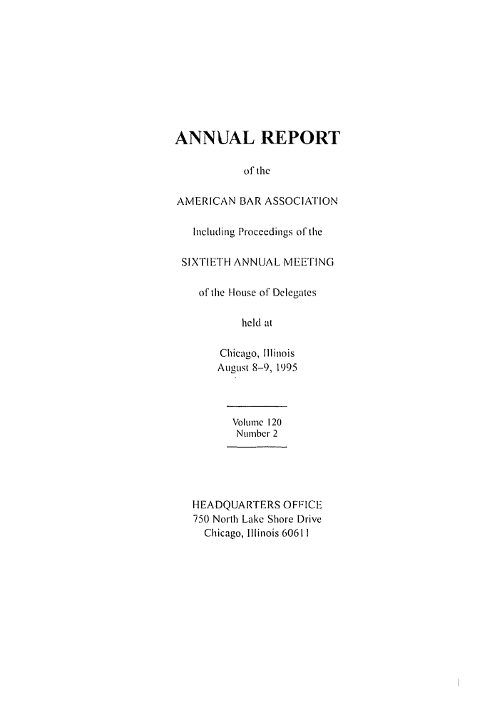 handle is hein.journals/anraba131 and id is 1 raw text is: ANNUAL REPORT
of the
AMERICAN BAR ASSOCIATION
Including Proceedings of the
SIXTIETH ANNUAL MEETING
of tile [louse of Delegates
held at
Chicago, Illinois
August 8-9, 1995
Volume 120
Number 2
HEADQUARTERS OFFICE
750 North Lake Shore Drive
Chicago, Illinois 60611


