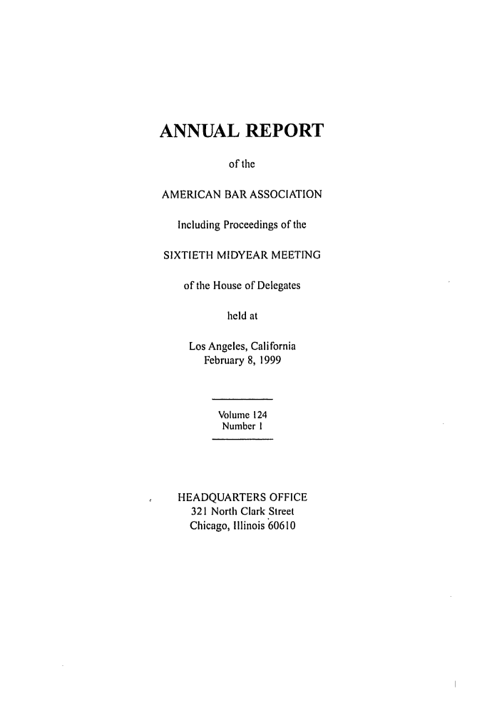 handle is hein.journals/anraba138 and id is 1 raw text is: ANNUAL REPORT
of tile
AMERICAN BAR ASSOCIATION
Including Proceedings of the
SIXTIETH MIDYEAR MEETING
of tile House of Delegates
held at
Los Angeles, California
February 8, 1999
Volume 124
Number I
HEADQUARTERS OFFICE
321 North Clark Street
Chicago, Illinois 60610


