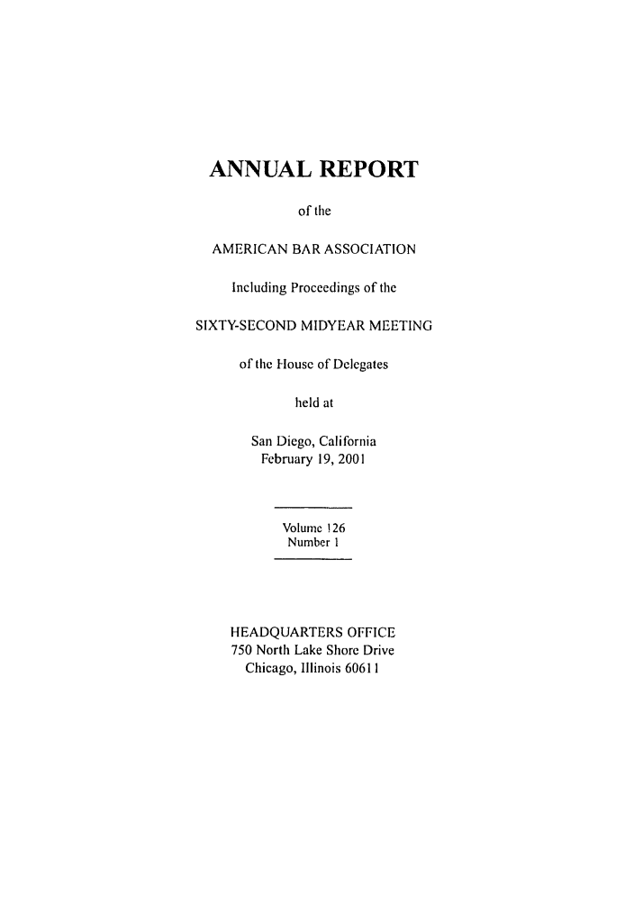 handle is hein.journals/anraba142 and id is 1 raw text is: ANNUAL REPORT
of tile
AMERICAN BAR ASSOCIATION
Including Proceedings of the
SIXTY-SECOND MIDYEAR MEETING
of the House of Delegates
held at
San Diego, California
February 19, 2001
Volume ! 26
Number I
HEADQUARTERS OFFICE
750 North Lake Shore Drive
Chicago, Illinois 60611


