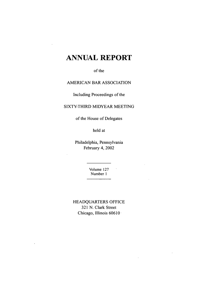 handle is hein.journals/anraba144 and id is 1 raw text is: ANNUAL REPORT
of the
AMERICAN BAR ASSOCIATION
Including Proceedings of the
SIXTY-THIRD MIDYEAR MEETING
of the House of Delegates
held at
Philadelphia, Pennsylvania
February 4, 2002
Volume 127
Number 1
HEADQUARTERS OFFICE
321 N. Clark Street
Chicago, Illinois 60610


