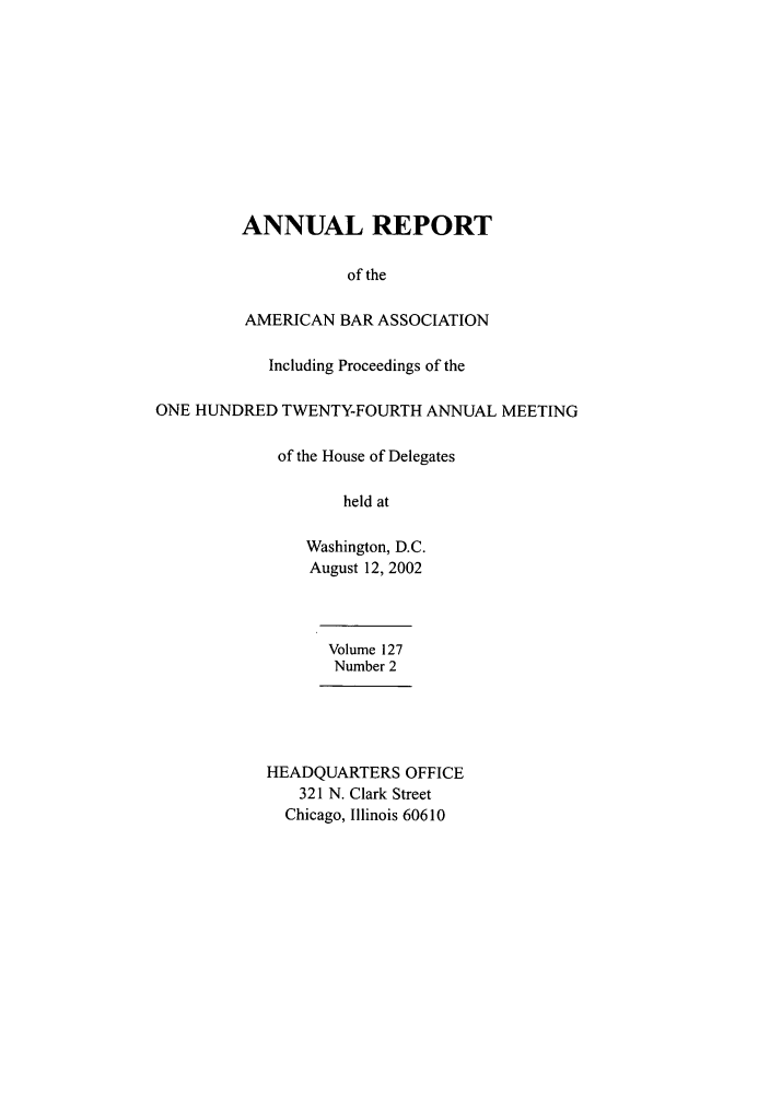 handle is hein.journals/anraba145 and id is 1 raw text is: ANNUAL REPORT
of the
AMERICAN BAR ASSOCIATION
Including Proceedings of the
ONE HUNDRED TWENTY-FOURTH ANNUAL MEETING
of the House of Delegates
held at
Washington, D.C.
August 12, 2002
Volume 127
Number 2
HEADQUARTERS OFFICE
321 N. Clark Street
Chicago, Illinois 60610


