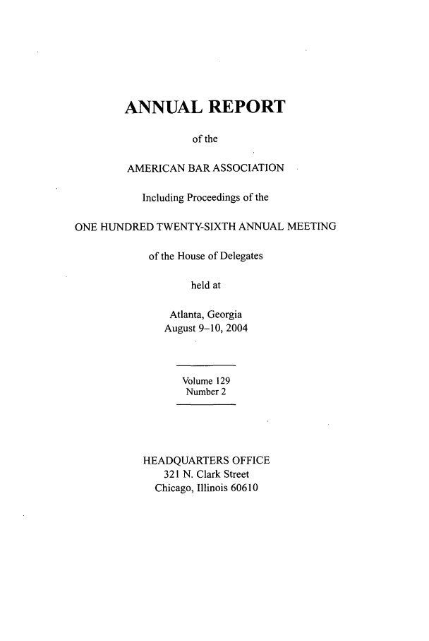 handle is hein.journals/anraba147 and id is 1 raw text is: ANNUAL REPORT
of the
AMERICAN BAR ASSOCIATION
Including Proceedings of the
ONE HUNDRED TWENTY-SIXTH ANNUAL MEETING
of the House of Delegates
held at
Atlanta, Georgia
August 9-10, 2004
Volume 129
Number 2
HEADQUARTERS OFFICE
321 N. Clark Street
Chicago, Illinois 60610


