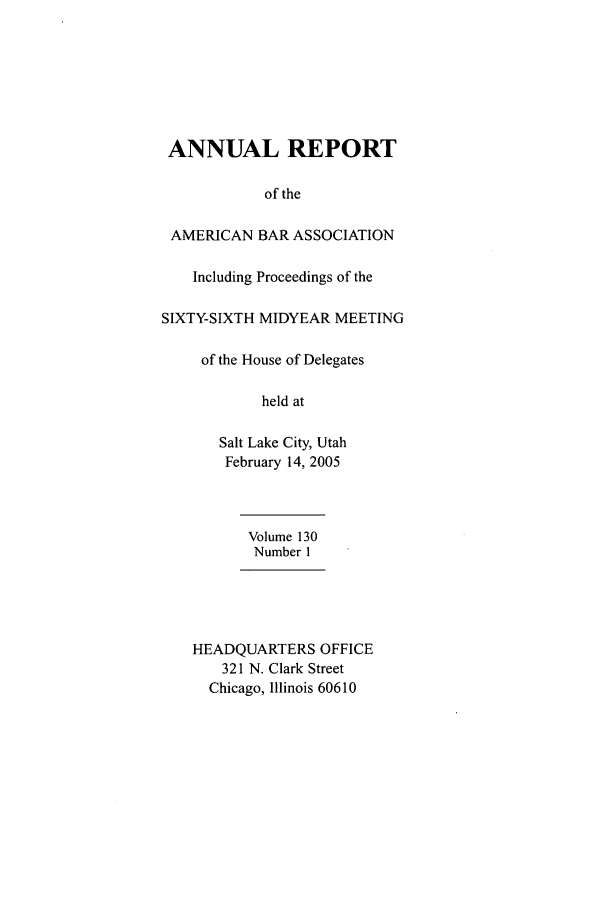 handle is hein.journals/anraba148 and id is 1 raw text is: ANNUAL REPORT
of the
AMERICAN BAR ASSOCIATION
Including Proceedings of the
SIXTY-SIXTH MIDYEAR MEETING
of the House of Delegates
held at
Salt Lake City, Utah
February 14, 2005
Volume 130
Number 1
HEADQUARTERS OFFICE
321 N. Clark Street
Chicago, Illinois 60610



