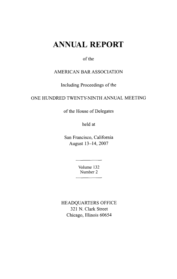 handle is hein.journals/anraba155 and id is 1 raw text is: ï»¿ANNUAL REPORT
of the
AMERICAN BAR ASSOCIATION
Including Proceedings of the
ONE HUNDRED TWENTY-NINTH ANNUAL MEETING
of the House of Delegates
held at
San Francisco, California
August 13-14, 2007
Volume 132
Number 2
HEADQUARTERS OFFICE
321 N. Clark Street
Chicago, Illinois 60654


