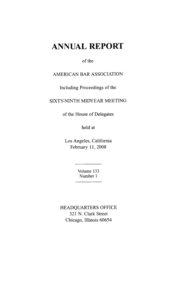 handle is hein.journals/anraba156 and id is 1 raw text is: ANNUAL REPORT
of the
AMERICAN BAR ASSOCIATION
Including Proceedings of the
SIXTY-NINTH MIDYEAR MEETING
of the House of Delegates
held at
Los Angeles, California
February 11, 2008
Volume 133
Number 1
HEADQUARTERS OFFICE
321 N. Clark Street
Chicago, Illinois 60654


