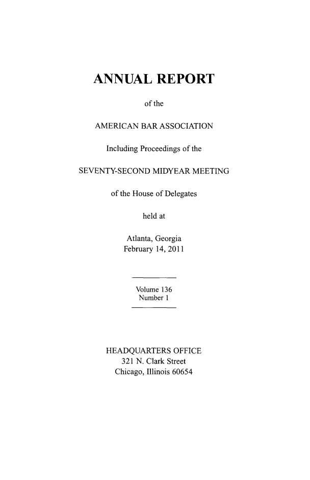 handle is hein.journals/anraba158 and id is 1 raw text is: ï»¿ANNUAL REPORT
of the
AMERICAN BAR ASSOCIATION
Including Proceedings of the
SEVENTY-SECOND MIDYEAR MEETING
of the House of Delegates
held at
Atlanta, Georgia
February 14, 2011
Volume 136
Number 1
HEADQUARTERS OFFICE
321 N. Clark Street
Chicago, Illinois 60654



