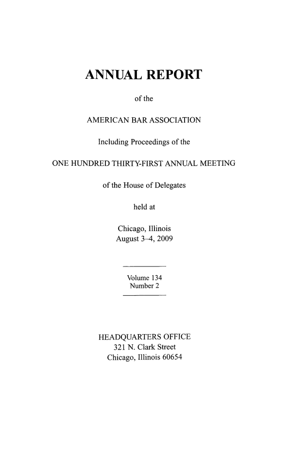 handle is hein.journals/anraba160 and id is 1 raw text is: ANNUAL REPORT
of the
AMERICAN BAR ASSOCIATION
Including Proceedings of the
ONE HUNDRED THIRTY-FIRST ANNUAL MEETING
of the House of Delegates
held at
Chicago, Illinois
August 3-4, 2009
Volume 134
Number 2
HEADQUARTERS OFFICE
321 N. Clark Street
Chicago, Illinois 60654


