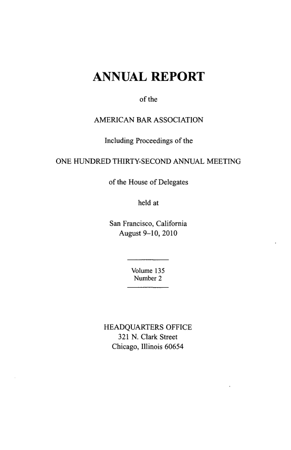 handle is hein.journals/anraba162 and id is 1 raw text is: 







         ANNUAL REPORT

                    of the

         AMERICAN BAR ASSOCIATION

            Including Proceedings of the

ONE HUNDRED THIRTY-SECOND ANNUAL MEETING

             of the House of Delegates

                    held at

             San Francisco, California
               August 9-10, 2010



                  Volume 135
                  Number 2





           HEADQUARTERS OFFICE
               321 N. Clark Street
             Chicago, Illinois 60654


