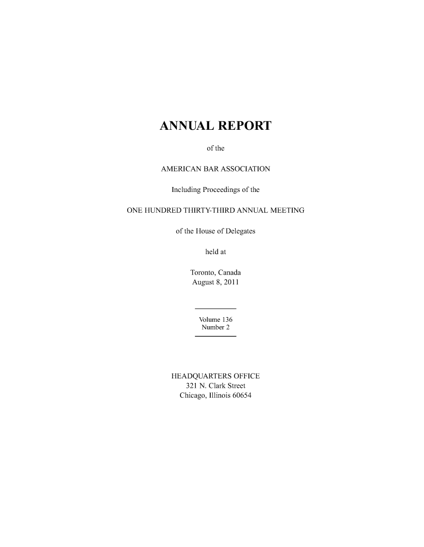 handle is hein.journals/anraba163 and id is 1 raw text is: 














ANNUAL REPORT

           of the

AMERICAN BAR ASSOCIATION


          Including Proceedings of the

ONE HUNDRED THIRTY-THIRD ANNUAL MEETING

           of the House of Delegates

                  held at

               Toronto, Canada
               August 8, 2011


Volume 136
Number 2


HEADQUARTERS OFFICE
   321 N. Clark Street
   Chicago, Illinois 60654


