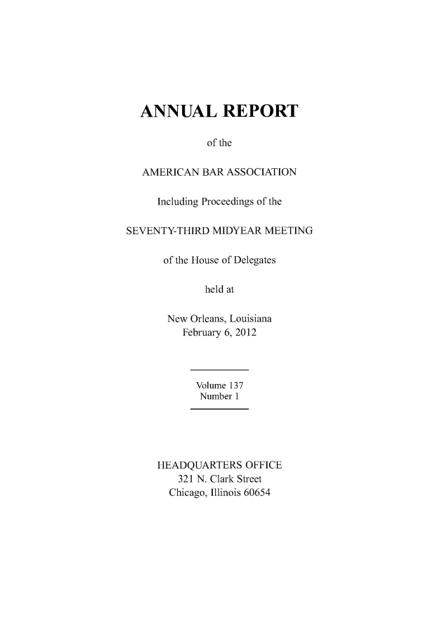 handle is hein.journals/anraba164 and id is 1 raw text is: 








  ANNUAL REPORT

              of the

   AMERICAN BAR ASSOCIATION

     Including Proceedings of the

SEVENTY-THIRD MIDYEAR MEETING

      of the House of Delegates

             held at

       New Orleans, Louisiana
          February 6, 2012




            Volume 137
            Number 1





     HEADQUARTERS OFFICE
         321 N. Clark Street
       Chicago, Illinois 60654


