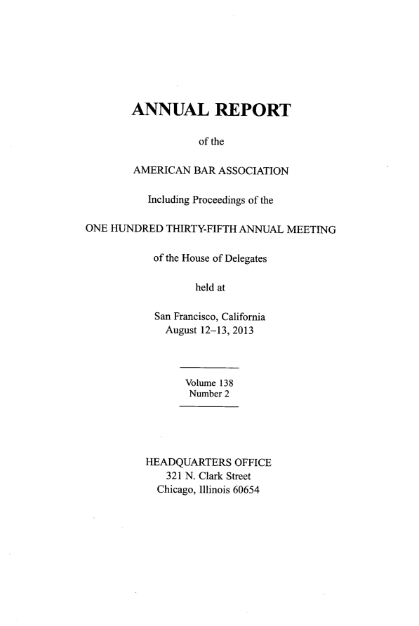 handle is hein.journals/anraba166 and id is 1 raw text is: 








        ANNUAL REPORT

                   of the

        AMERICAN  BAR ASSOCIATION

           Including Proceedings of the

ONE HUNDRED   THIRTY-FIFTH ANNUAL MEETING

            of the House of Delegates

                   held at

            San Francisco, California
            August  12-13, 2013



                 Volume 138
                 Number 2





          HEADQUARTERS   OFFICE
              321 N. Clark Street
            Chicago, Illinois 60654


