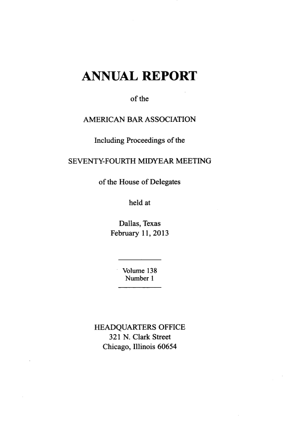 handle is hein.journals/anraba167 and id is 1 raw text is: 








   ANNUAL REPORT

              of the

   AMERICAN BAR ASSOCIATION

      Including Proceedings of the

SEVENTY-FOURTH MIDYEAR MEETING

       of the House of Delegates

              held at

            Dallas, Texas
          February 11, 2013



            Volume 138
            Number 1





      HEADQUARTERS OFFICE
         321 N. Clark Street
         Chicago, Illinois 60654


