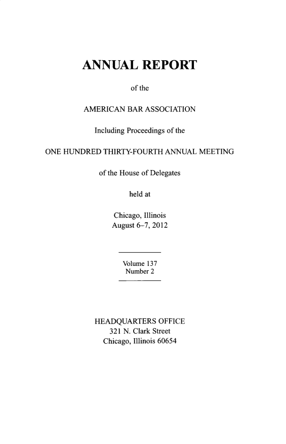 handle is hein.journals/anraba168 and id is 1 raw text is: 






        ANNUAL REPORT

                    of the

         AMERICAN BAR ASSOCIATION

           Including Proceedings of the

ONE HUNDRED THIRTY-FOURTH ANNUAL MEETING

            of the House of Delegates

                   held at

                Chicago, Illinois
                August 6-7, 2012



                  Volume 137
                  Number 2





           HEADQUARTERS OFFICE
               321 N. Clark Street
             Chicago, Illinois 60654


