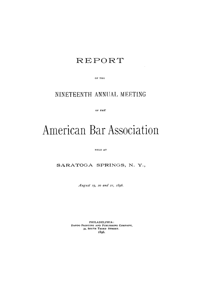 handle is hein.journals/anraba19 and id is 1 raw text is: REPORT
OF THE
NINETEENTH ANNIALI METING
OF lHF7

American Bar Association
HELD AT
SARATOGA SPRINGS, N. Y.,

Augusl 19, 2o and 21, 1896.
PHILADELPHIA:
DANDO PRINTING AND PUBLISHING COMPANY,
34, SOUTH THIRD STREET.
1896.


