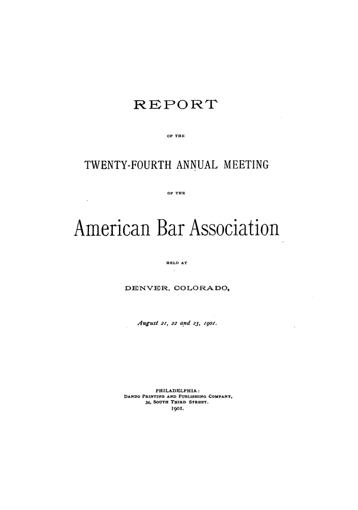 handle is hein.journals/anraba24 and id is 1 raw text is: REPORT
OF THE
TWENTY-FOURTH ANNUAL MEETING
OF THE
American Bar Association
HELD AT
DENVER, COLORADO,

August 2r, 22 and 23, .9or.
PHILADMLPHIA :
DANDO PRINTINO AND PUBLISHING COMPANY,
34, SOUTH THIRD STREET.
I9o.


