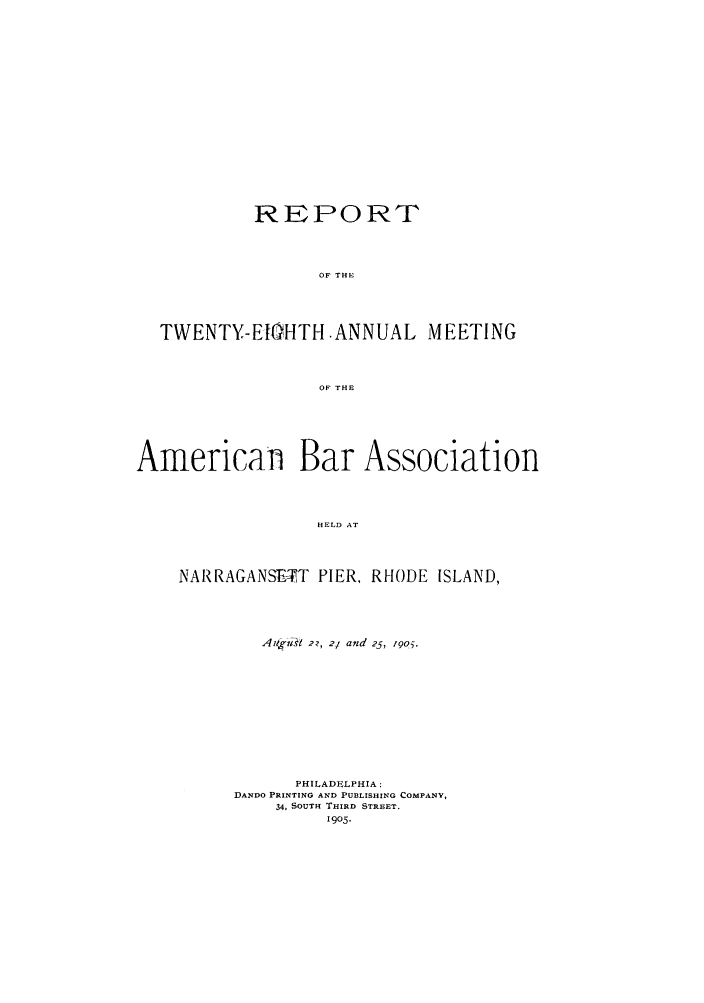 handle is hein.journals/anraba28 and id is 1 raw text is: REPORT
OF THE
TWENTY-ElIHTH .ANNUAL MEETING
OF THE
Americanl Bar Association
HELD AT
NAR RAGANSETT PIER, RHODE ISLAND,

Aat-z't~ 2?, 2- and 25, 190.
PHILADELPHIA:
DANDO PRINTING AND PUBLISHING COMPANY,
34, SOUTH THIRD STREET.
1905.


