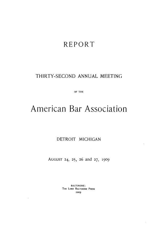 handle is hein.journals/anraba34 and id is 1 raw text is: REPORT
THIRTY-SECOND ANNUAL MEETING
OF THE
American Bar Association

DETROIT MICHIGAN
AUGUST 24, 25, 26 and 27, 1909
BALTIMORE:
THE LORD BALTIMORE PRESS
1909


