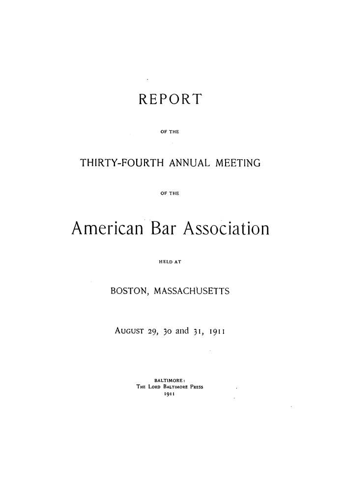 handle is hein.journals/anraba36 and id is 1 raw text is: REPORT
OF THE
THIRTY-FOURTH ANNUAL MEETING
OF THE

American Bar

Association

HELD AT

BOSTON, MASSACHUSETTS
AUGUST 29, 30 and 31, 1911
BALTIMORE:
THE LORD BALTIMORE PRESS
1911


