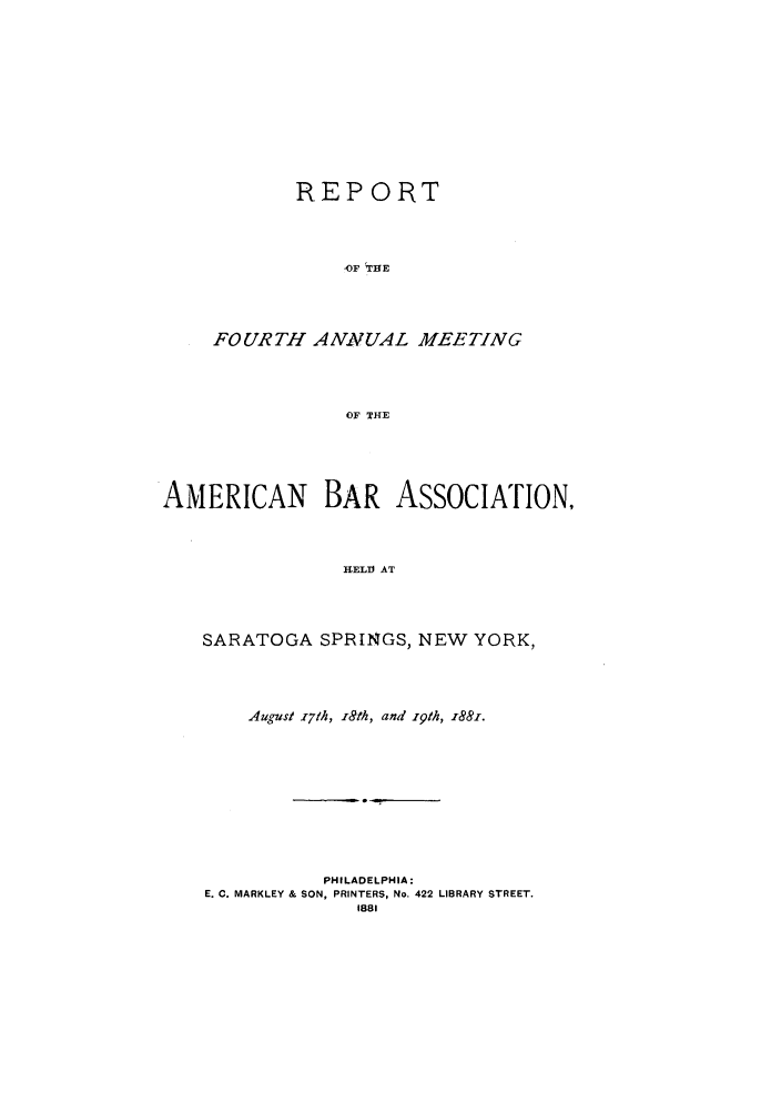 handle is hein.journals/anraba4 and id is 1 raw text is: REPORT
-F  TIE
FOURTH A ANUAL MEETING
OF THE

AMERICAN BAR AssOcIATION,
H-EL AT
SARATOGA SPRINGS, NEW YORK,

August x7th, i8th, and 19th, x881.
PHILADELPHIA:
E. C. MARKLEY & SON, PRINTERS, No. 422 LIBRARY STREET.
1881


