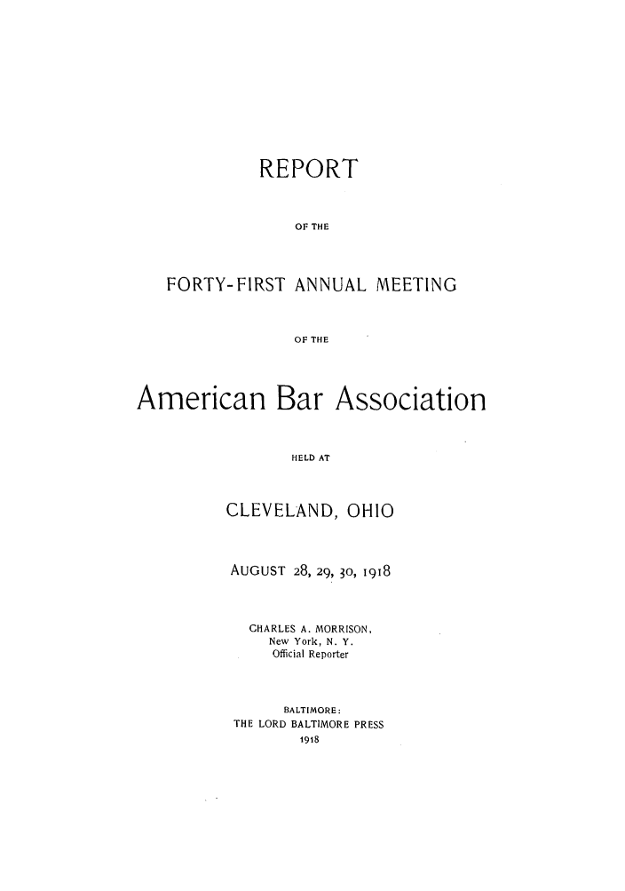 handle is hein.journals/anraba43 and id is 1 raw text is: REPORT
OF THE
FORTY-FIRST ANNUAL MEETING
OF THE

American Bar

Association

HELD AT

CLEVELAND, OHIO
AUGUST 28, 29, 30, 1918
CHARLES A. MORRISON,
New York, N. Y.
Official Reporter
BALTIMORE:
THE LORD BALTIMORE PRESS


