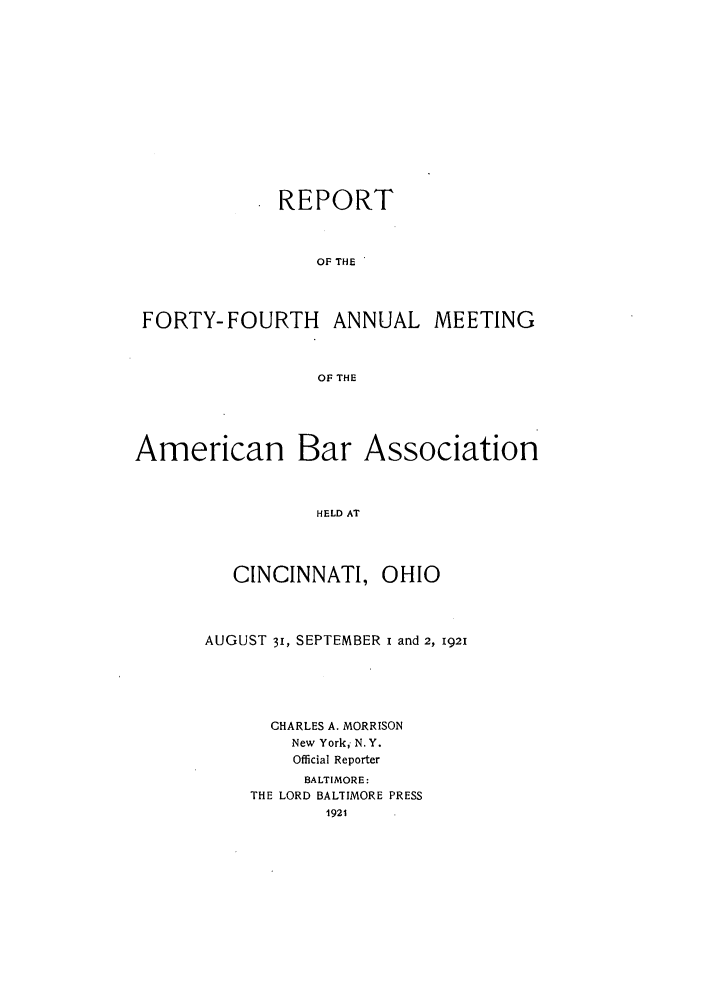 handle is hein.journals/anraba46 and id is 1 raw text is: REPORT
OF THE
FORTY-FOURTH ANNUAL MEETING
OF THE

American Bar Association
HELD AT
CINCINNATI, OHIO

AUGUST 31, SEPTEMBER i and 2, 1921
CHARLES A. MORRISON
New York, N. Y.
Official Reporter
BALTIMORE:
THE LORD BALTIMORE PRESS
1921



