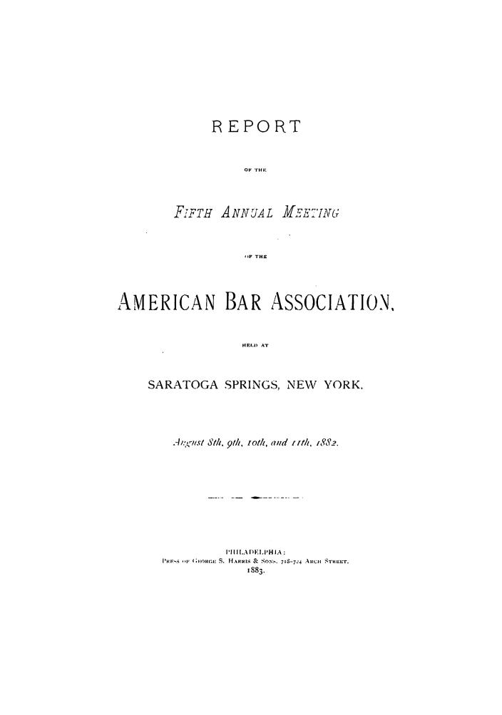 handle is hein.journals/anraba5 and id is 1 raw text is: REPORT
OF THE
FIFTH ANNTUAL MEET 'ING;
,-F THE

AMERICAN BAR ASSOCIATION,
HELDP AT
SARATOGA SPRINGS, NEW YORK,

A;.'z-sI S/i, 9th, ioti, aud     ir/, 1882.
PI1IADI'ELP-H IA :
PR  'IF 4;ii E S. HARRIAl &l *SO:,. 7IS-7-4 Auioj STIM!T.
1883.


