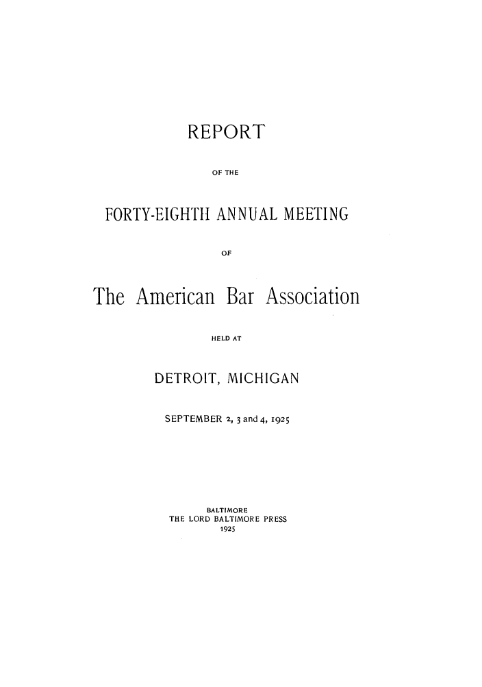 handle is hein.journals/anraba50 and id is 1 raw text is: REPORT
OF THE
FORTY-EIGHTHt ANNUAL MEETING
OF

The American

Bar Association

HELD AT

DETROIT, MICHIGAN
SEPTEMBER 2, 3 and 4, 1925
BALTIMORE
THE LORD BALTIMORE PRESS
1925


