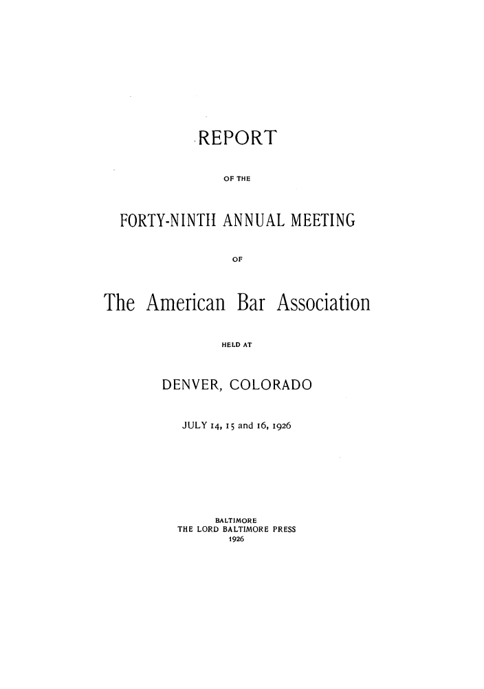 handle is hein.journals/anraba51 and id is 1 raw text is: REPORT
OF THE
FORTY-NINTtt ANNUAL MEETING
OF

The American

Bar Association

HELD AT

DENVER, COLORADO
JULY 14, I5 and 16, 1926
BALTIMORE
THE LORD BALTIMORE PRESS
1926


