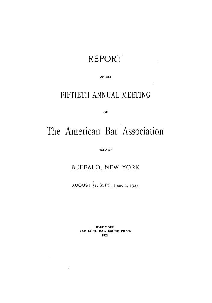 handle is hein.journals/anraba52 and id is 1 raw text is: REPORT
OF THE
FIFTIETH ANNUAL MEETING
OF

The American

Bar Association

HELD AT

BUFFALO, NEW         YORK
AUGUST 31, SEPT. i and 2, 1927
BALTIMORE
THE LORD BALTIMORE PRESS
1927


