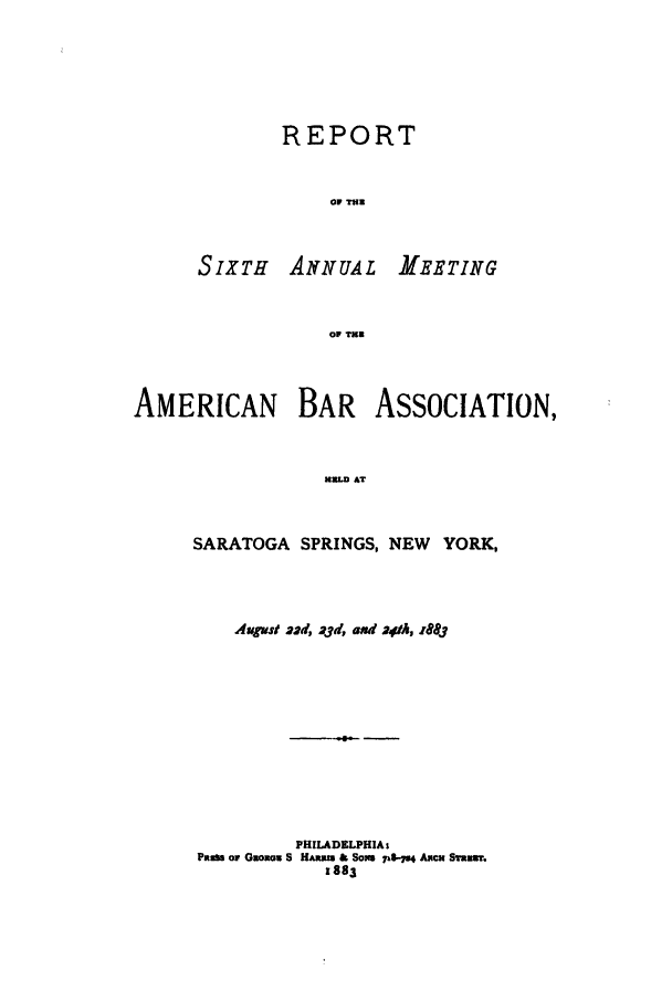 handle is hein.journals/anraba6 and id is 1 raw text is: REPORT
OF TIR

SIXTH ANNUAL

MEETING

OF THE

AMERICAN     BAR ASSOCIATION,
HULD AT
SARATOGA SPRINGS, NEW YORK,

Aupst 22d, 23d, and 241h, 1883
PHILADELPHIAs
PasSm or GnoEoa S HAnal & So7x6.   Amcm Samuwr.
1883


